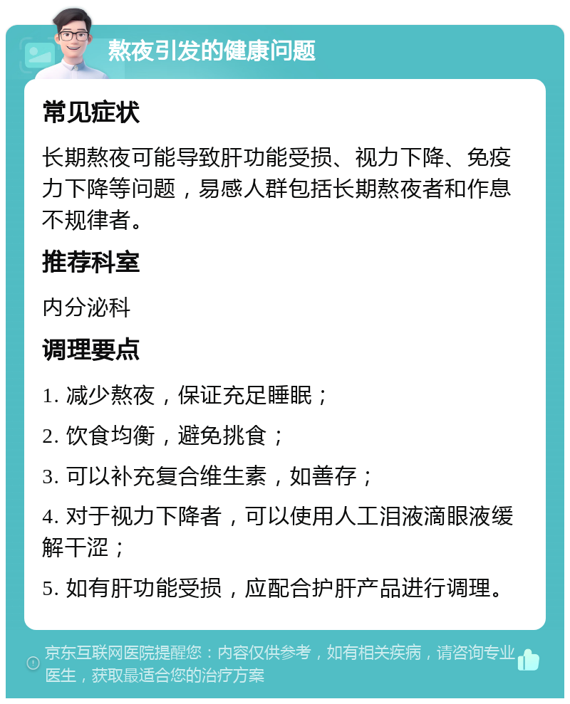 熬夜引发的健康问题 常见症状 长期熬夜可能导致肝功能受损、视力下降、免疫力下降等问题，易感人群包括长期熬夜者和作息不规律者。 推荐科室 内分泌科 调理要点 1. 减少熬夜，保证充足睡眠； 2. 饮食均衡，避免挑食； 3. 可以补充复合维生素，如善存； 4. 对于视力下降者，可以使用人工泪液滴眼液缓解干涩； 5. 如有肝功能受损，应配合护肝产品进行调理。