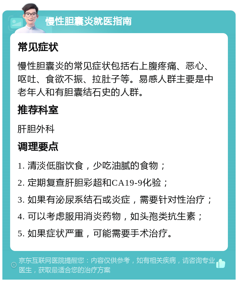 慢性胆囊炎就医指南 常见症状 慢性胆囊炎的常见症状包括右上腹疼痛、恶心、呕吐、食欲不振、拉肚子等。易感人群主要是中老年人和有胆囊结石史的人群。 推荐科室 肝胆外科 调理要点 1. 清淡低脂饮食，少吃油腻的食物； 2. 定期复查肝胆彩超和CA19-9化验； 3. 如果有泌尿系结石或炎症，需要针对性治疗； 4. 可以考虑服用消炎药物，如头孢类抗生素； 5. 如果症状严重，可能需要手术治疗。