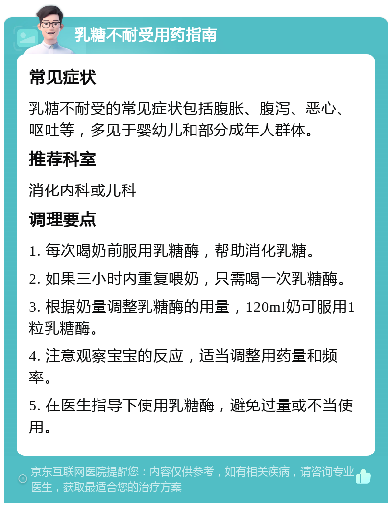 乳糖不耐受用药指南 常见症状 乳糖不耐受的常见症状包括腹胀、腹泻、恶心、呕吐等，多见于婴幼儿和部分成年人群体。 推荐科室 消化内科或儿科 调理要点 1. 每次喝奶前服用乳糖酶，帮助消化乳糖。 2. 如果三小时内重复喂奶，只需喝一次乳糖酶。 3. 根据奶量调整乳糖酶的用量，120ml奶可服用1粒乳糖酶。 4. 注意观察宝宝的反应，适当调整用药量和频率。 5. 在医生指导下使用乳糖酶，避免过量或不当使用。