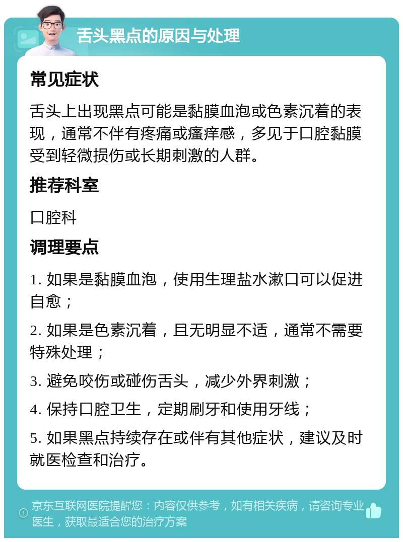 舌头黑点的原因与处理 常见症状 舌头上出现黑点可能是黏膜血泡或色素沉着的表现，通常不伴有疼痛或瘙痒感，多见于口腔黏膜受到轻微损伤或长期刺激的人群。 推荐科室 口腔科 调理要点 1. 如果是黏膜血泡，使用生理盐水漱口可以促进自愈； 2. 如果是色素沉着，且无明显不适，通常不需要特殊处理； 3. 避免咬伤或碰伤舌头，减少外界刺激； 4. 保持口腔卫生，定期刷牙和使用牙线； 5. 如果黑点持续存在或伴有其他症状，建议及时就医检查和治疗。