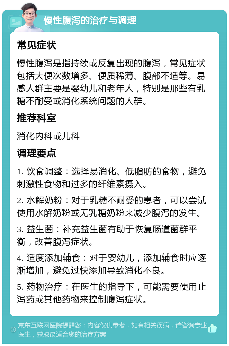 慢性腹泻的治疗与调理 常见症状 慢性腹泻是指持续或反复出现的腹泻，常见症状包括大便次数增多、便质稀薄、腹部不适等。易感人群主要是婴幼儿和老年人，特别是那些有乳糖不耐受或消化系统问题的人群。 推荐科室 消化内科或儿科 调理要点 1. 饮食调整：选择易消化、低脂肪的食物，避免刺激性食物和过多的纤维素摄入。 2. 水解奶粉：对于乳糖不耐受的患者，可以尝试使用水解奶粉或无乳糖奶粉来减少腹泻的发生。 3. 益生菌：补充益生菌有助于恢复肠道菌群平衡，改善腹泻症状。 4. 适度添加辅食：对于婴幼儿，添加辅食时应逐渐增加，避免过快添加导致消化不良。 5. 药物治疗：在医生的指导下，可能需要使用止泻药或其他药物来控制腹泻症状。