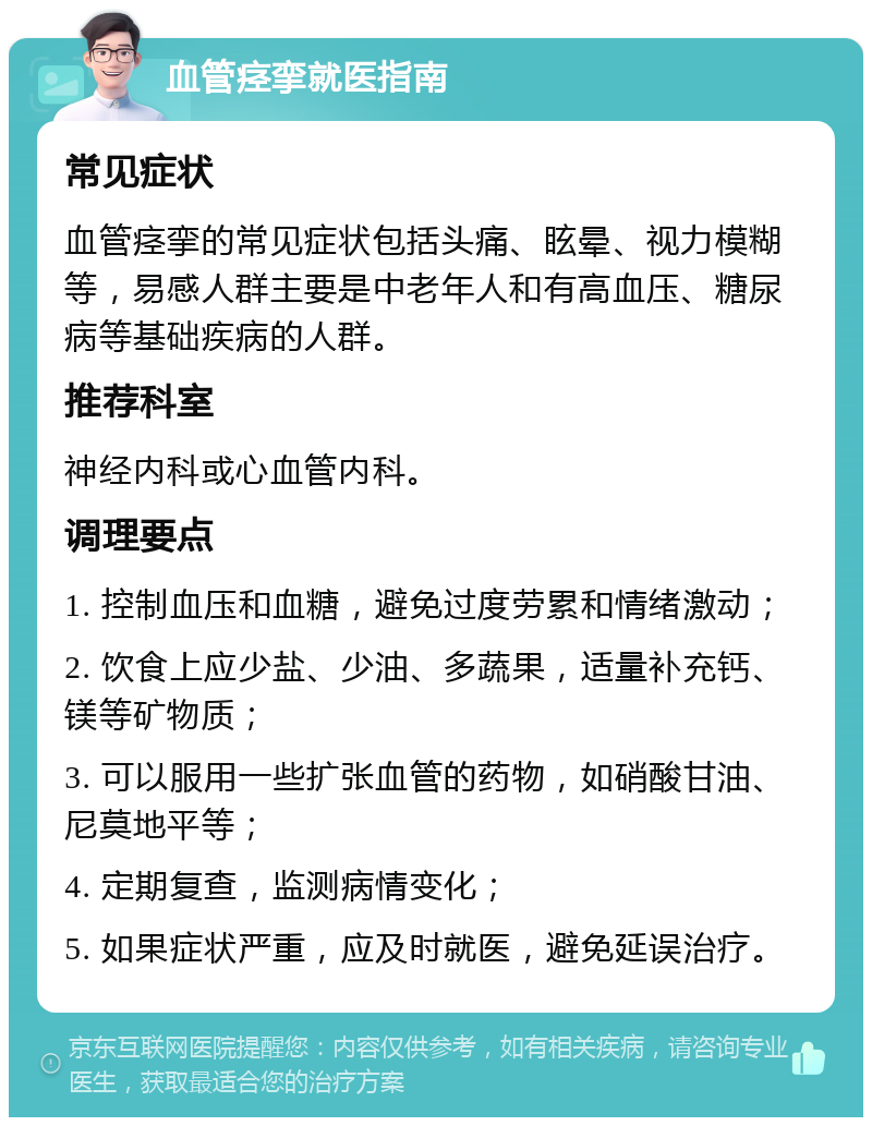 血管痉挛就医指南 常见症状 血管痉挛的常见症状包括头痛、眩晕、视力模糊等，易感人群主要是中老年人和有高血压、糖尿病等基础疾病的人群。 推荐科室 神经内科或心血管内科。 调理要点 1. 控制血压和血糖，避免过度劳累和情绪激动； 2. 饮食上应少盐、少油、多蔬果，适量补充钙、镁等矿物质； 3. 可以服用一些扩张血管的药物，如硝酸甘油、尼莫地平等； 4. 定期复查，监测病情变化； 5. 如果症状严重，应及时就医，避免延误治疗。