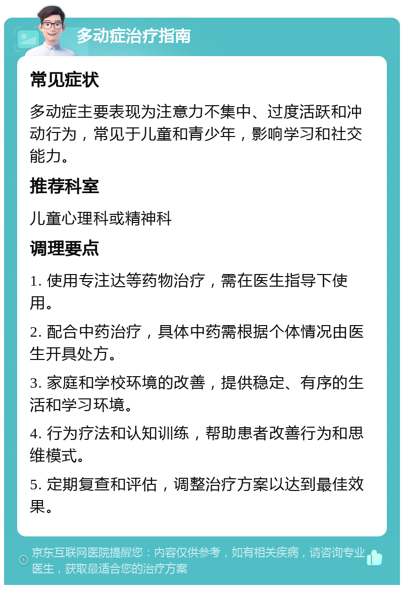 多动症治疗指南 常见症状 多动症主要表现为注意力不集中、过度活跃和冲动行为，常见于儿童和青少年，影响学习和社交能力。 推荐科室 儿童心理科或精神科 调理要点 1. 使用专注达等药物治疗，需在医生指导下使用。 2. 配合中药治疗，具体中药需根据个体情况由医生开具处方。 3. 家庭和学校环境的改善，提供稳定、有序的生活和学习环境。 4. 行为疗法和认知训练，帮助患者改善行为和思维模式。 5. 定期复查和评估，调整治疗方案以达到最佳效果。