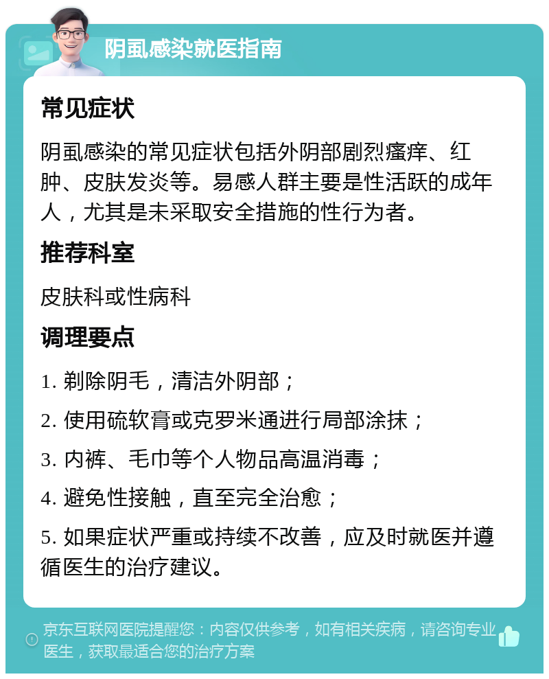 阴虱感染就医指南 常见症状 阴虱感染的常见症状包括外阴部剧烈瘙痒、红肿、皮肤发炎等。易感人群主要是性活跃的成年人，尤其是未采取安全措施的性行为者。 推荐科室 皮肤科或性病科 调理要点 1. 剃除阴毛，清洁外阴部； 2. 使用硫软膏或克罗米通进行局部涂抹； 3. 内裤、毛巾等个人物品高温消毒； 4. 避免性接触，直至完全治愈； 5. 如果症状严重或持续不改善，应及时就医并遵循医生的治疗建议。