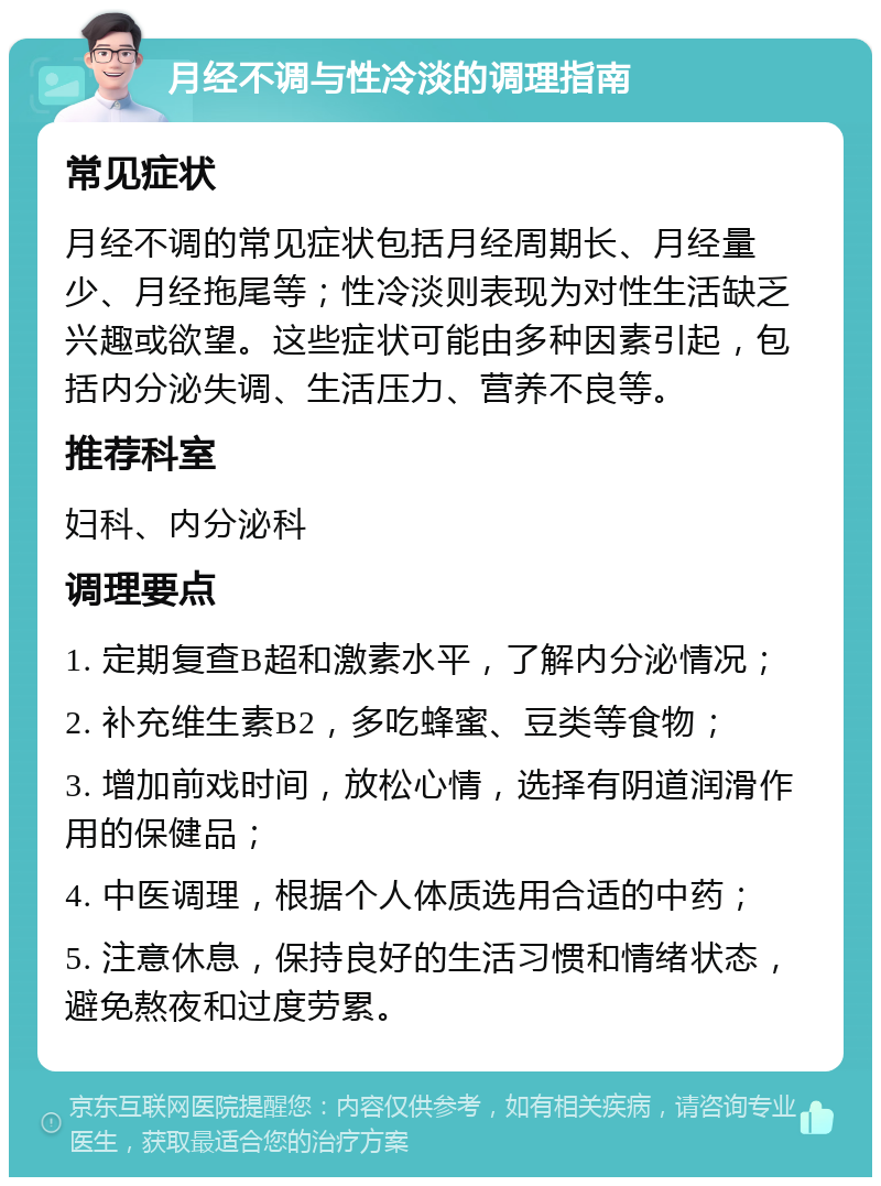 月经不调与性冷淡的调理指南 常见症状 月经不调的常见症状包括月经周期长、月经量少、月经拖尾等；性冷淡则表现为对性生活缺乏兴趣或欲望。这些症状可能由多种因素引起，包括内分泌失调、生活压力、营养不良等。 推荐科室 妇科、内分泌科 调理要点 1. 定期复查B超和激素水平，了解内分泌情况； 2. 补充维生素B2，多吃蜂蜜、豆类等食物； 3. 增加前戏时间，放松心情，选择有阴道润滑作用的保健品； 4. 中医调理，根据个人体质选用合适的中药； 5. 注意休息，保持良好的生活习惯和情绪状态，避免熬夜和过度劳累。