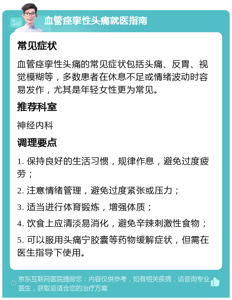 血管痉挛性头痛就医指南 常见症状 血管痉挛性头痛的常见症状包括头痛、反胃、视觉模糊等，多数患者在休息不足或情绪波动时容易发作，尤其是年轻女性更为常见。 推荐科室 神经内科 调理要点 1. 保持良好的生活习惯，规律作息，避免过度疲劳； 2. 注意情绪管理，避免过度紧张或压力； 3. 适当进行体育锻炼，增强体质； 4. 饮食上应清淡易消化，避免辛辣刺激性食物； 5. 可以服用头痛宁胶囊等药物缓解症状，但需在医生指导下使用。