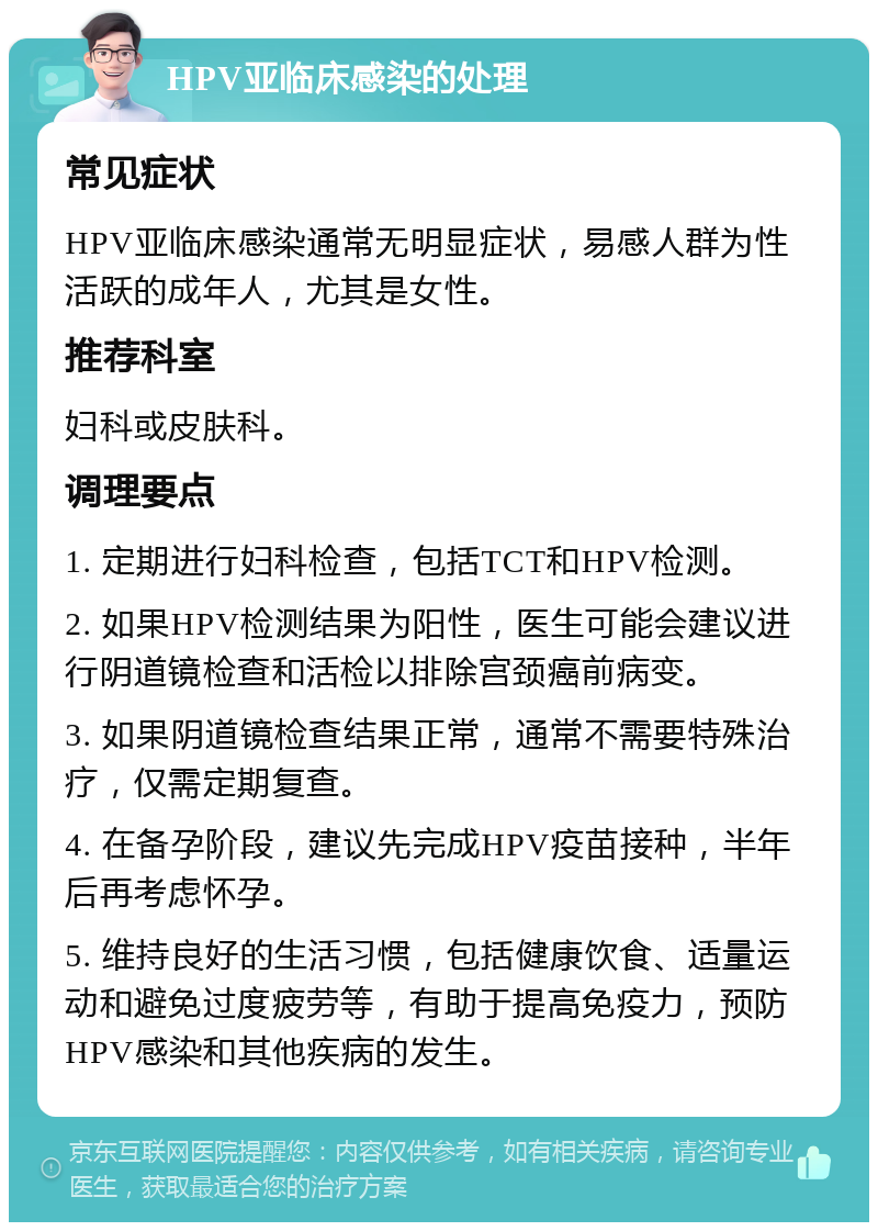 HPV亚临床感染的处理 常见症状 HPV亚临床感染通常无明显症状，易感人群为性活跃的成年人，尤其是女性。 推荐科室 妇科或皮肤科。 调理要点 1. 定期进行妇科检查，包括TCT和HPV检测。 2. 如果HPV检测结果为阳性，医生可能会建议进行阴道镜检查和活检以排除宫颈癌前病变。 3. 如果阴道镜检查结果正常，通常不需要特殊治疗，仅需定期复查。 4. 在备孕阶段，建议先完成HPV疫苗接种，半年后再考虑怀孕。 5. 维持良好的生活习惯，包括健康饮食、适量运动和避免过度疲劳等，有助于提高免疫力，预防HPV感染和其他疾病的发生。