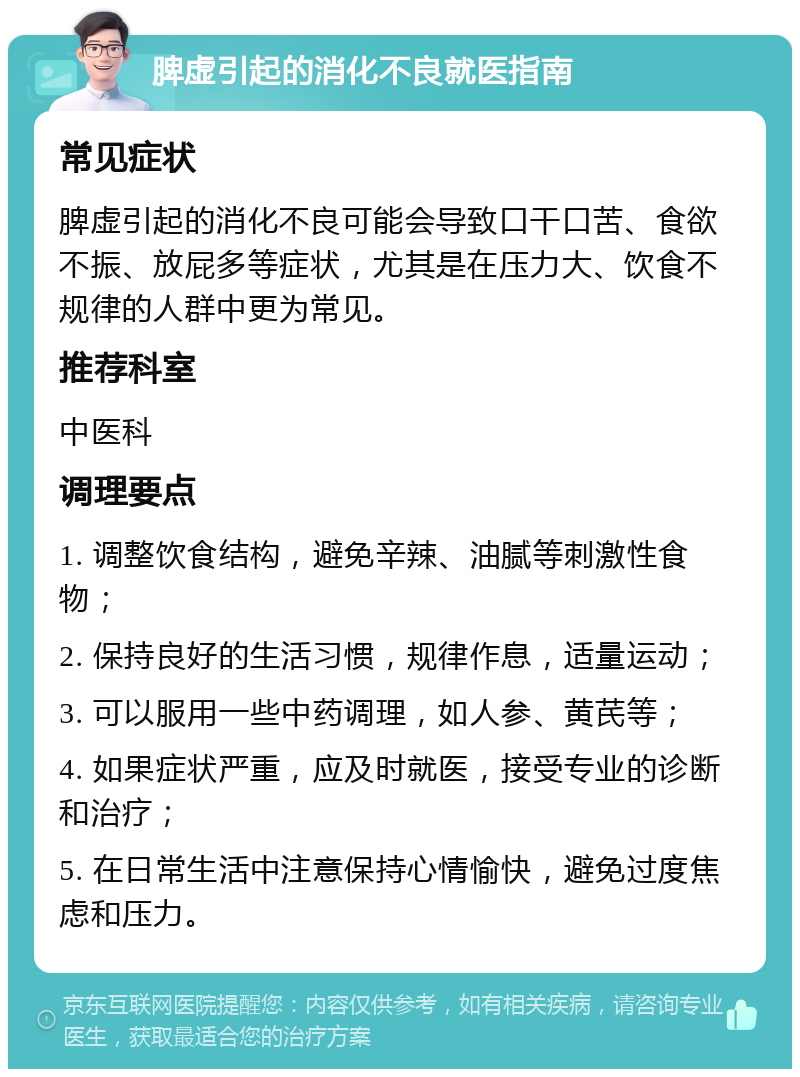 脾虚引起的消化不良就医指南 常见症状 脾虚引起的消化不良可能会导致口干口苦、食欲不振、放屁多等症状，尤其是在压力大、饮食不规律的人群中更为常见。 推荐科室 中医科 调理要点 1. 调整饮食结构，避免辛辣、油腻等刺激性食物； 2. 保持良好的生活习惯，规律作息，适量运动； 3. 可以服用一些中药调理，如人参、黄芪等； 4. 如果症状严重，应及时就医，接受专业的诊断和治疗； 5. 在日常生活中注意保持心情愉快，避免过度焦虑和压力。