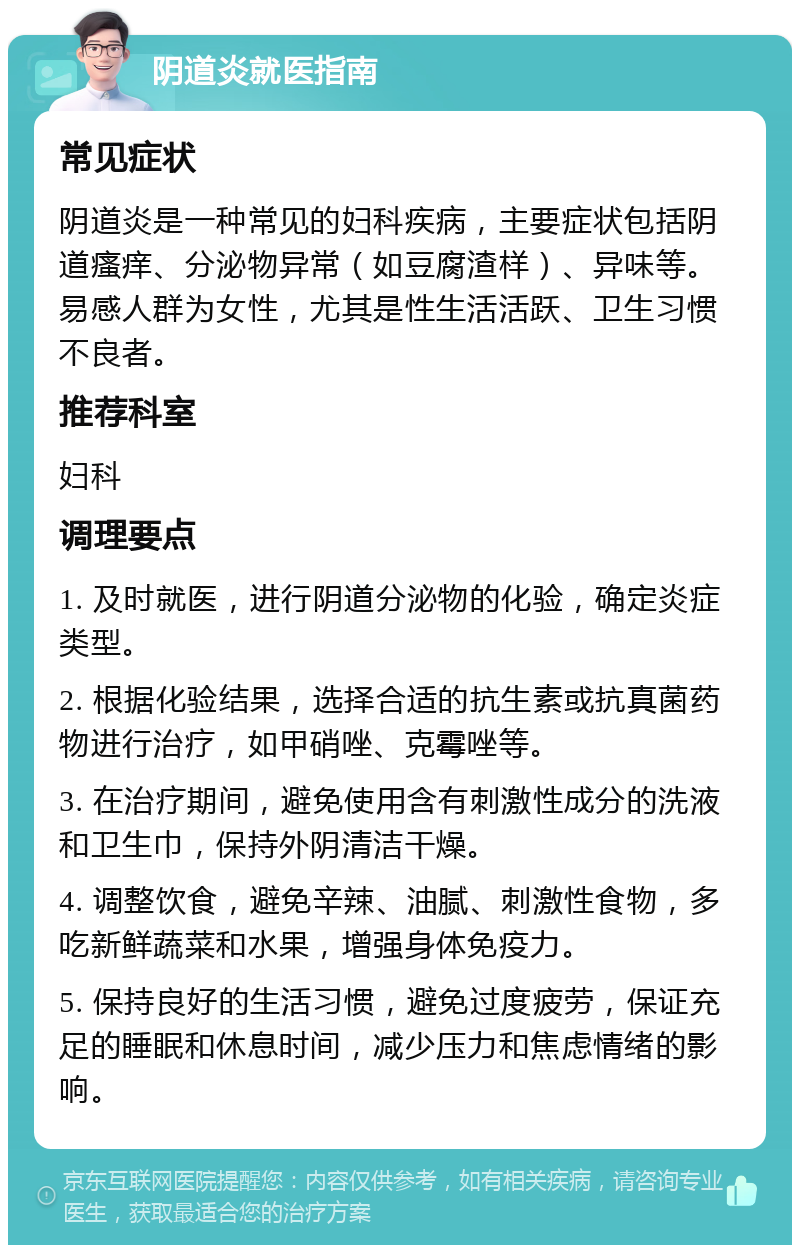 阴道炎就医指南 常见症状 阴道炎是一种常见的妇科疾病，主要症状包括阴道瘙痒、分泌物异常（如豆腐渣样）、异味等。易感人群为女性，尤其是性生活活跃、卫生习惯不良者。 推荐科室 妇科 调理要点 1. 及时就医，进行阴道分泌物的化验，确定炎症类型。 2. 根据化验结果，选择合适的抗生素或抗真菌药物进行治疗，如甲硝唑、克霉唑等。 3. 在治疗期间，避免使用含有刺激性成分的洗液和卫生巾，保持外阴清洁干燥。 4. 调整饮食，避免辛辣、油腻、刺激性食物，多吃新鲜蔬菜和水果，增强身体免疫力。 5. 保持良好的生活习惯，避免过度疲劳，保证充足的睡眠和休息时间，减少压力和焦虑情绪的影响。