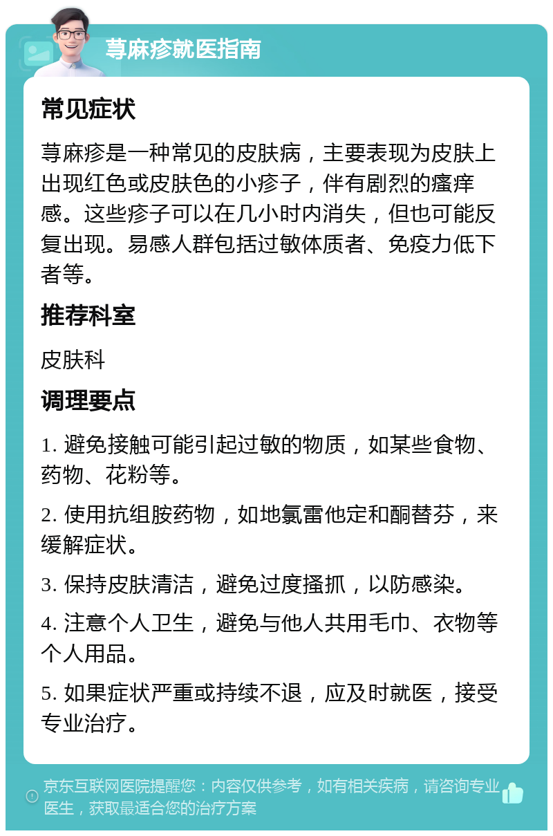 荨麻疹就医指南 常见症状 荨麻疹是一种常见的皮肤病，主要表现为皮肤上出现红色或皮肤色的小疹子，伴有剧烈的瘙痒感。这些疹子可以在几小时内消失，但也可能反复出现。易感人群包括过敏体质者、免疫力低下者等。 推荐科室 皮肤科 调理要点 1. 避免接触可能引起过敏的物质，如某些食物、药物、花粉等。 2. 使用抗组胺药物，如地氯雷他定和酮替芬，来缓解症状。 3. 保持皮肤清洁，避免过度搔抓，以防感染。 4. 注意个人卫生，避免与他人共用毛巾、衣物等个人用品。 5. 如果症状严重或持续不退，应及时就医，接受专业治疗。