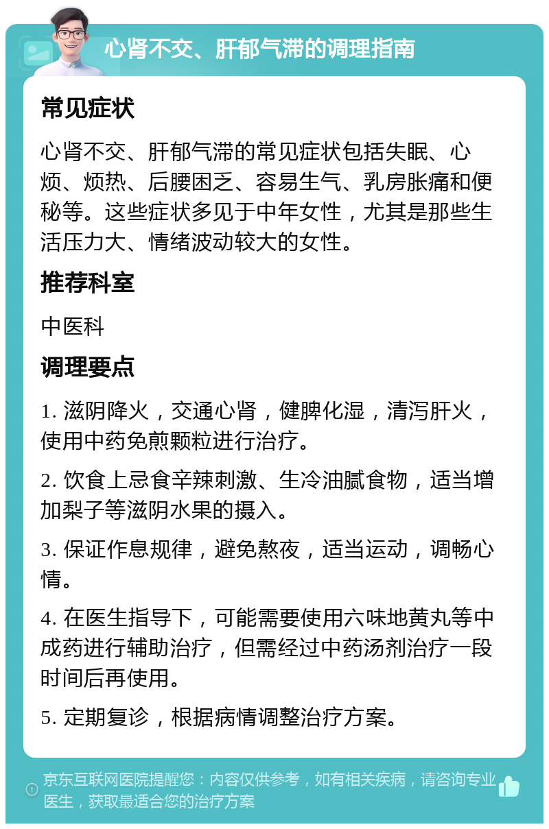 心肾不交、肝郁气滞的调理指南 常见症状 心肾不交、肝郁气滞的常见症状包括失眠、心烦、烦热、后腰困乏、容易生气、乳房胀痛和便秘等。这些症状多见于中年女性，尤其是那些生活压力大、情绪波动较大的女性。 推荐科室 中医科 调理要点 1. 滋阴降火，交通心肾，健脾化湿，清泻肝火，使用中药免煎颗粒进行治疗。 2. 饮食上忌食辛辣刺激、生冷油腻食物，适当增加梨子等滋阴水果的摄入。 3. 保证作息规律，避免熬夜，适当运动，调畅心情。 4. 在医生指导下，可能需要使用六味地黄丸等中成药进行辅助治疗，但需经过中药汤剂治疗一段时间后再使用。 5. 定期复诊，根据病情调整治疗方案。