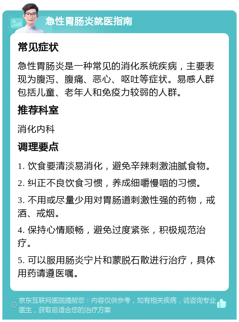 急性胃肠炎就医指南 常见症状 急性胃肠炎是一种常见的消化系统疾病，主要表现为腹泻、腹痛、恶心、呕吐等症状。易感人群包括儿童、老年人和免疫力较弱的人群。 推荐科室 消化内科 调理要点 1. 饮食要清淡易消化，避免辛辣刺激油腻食物。 2. 纠正不良饮食习惯，养成细嚼慢咽的习惯。 3. 不用或尽量少用对胃肠道刺激性强的药物，戒酒、戒烟。 4. 保持心情顺畅，避免过度紧张，积极规范治疗。 5. 可以服用肠炎宁片和蒙脱石散进行治疗，具体用药请遵医嘱。