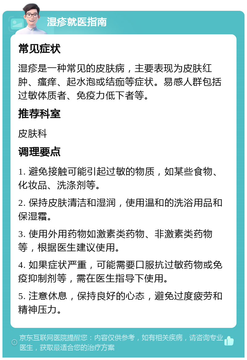 湿疹就医指南 常见症状 湿疹是一种常见的皮肤病，主要表现为皮肤红肿、瘙痒、起水泡或结痂等症状。易感人群包括过敏体质者、免疫力低下者等。 推荐科室 皮肤科 调理要点 1. 避免接触可能引起过敏的物质，如某些食物、化妆品、洗涤剂等。 2. 保持皮肤清洁和湿润，使用温和的洗浴用品和保湿霜。 3. 使用外用药物如激素类药物、非激素类药物等，根据医生建议使用。 4. 如果症状严重，可能需要口服抗过敏药物或免疫抑制剂等，需在医生指导下使用。 5. 注意休息，保持良好的心态，避免过度疲劳和精神压力。