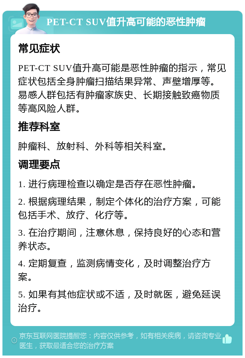 PET-CT SUV值升高可能的恶性肿瘤 常见症状 PET-CT SUV值升高可能是恶性肿瘤的指示，常见症状包括全身肿瘤扫描结果异常、声壁增厚等。易感人群包括有肿瘤家族史、长期接触致癌物质等高风险人群。 推荐科室 肿瘤科、放射科、外科等相关科室。 调理要点 1. 进行病理检查以确定是否存在恶性肿瘤。 2. 根据病理结果，制定个体化的治疗方案，可能包括手术、放疗、化疗等。 3. 在治疗期间，注意休息，保持良好的心态和营养状态。 4. 定期复查，监测病情变化，及时调整治疗方案。 5. 如果有其他症状或不适，及时就医，避免延误治疗。