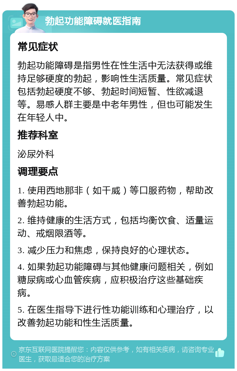 勃起功能障碍就医指南 常见症状 勃起功能障碍是指男性在性生活中无法获得或维持足够硬度的勃起，影响性生活质量。常见症状包括勃起硬度不够、勃起时间短暂、性欲减退等。易感人群主要是中老年男性，但也可能发生在年轻人中。 推荐科室 泌尿外科 调理要点 1. 使用西地那非（如千威）等口服药物，帮助改善勃起功能。 2. 维持健康的生活方式，包括均衡饮食、适量运动、戒烟限酒等。 3. 减少压力和焦虑，保持良好的心理状态。 4. 如果勃起功能障碍与其他健康问题相关，例如糖尿病或心血管疾病，应积极治疗这些基础疾病。 5. 在医生指导下进行性功能训练和心理治疗，以改善勃起功能和性生活质量。