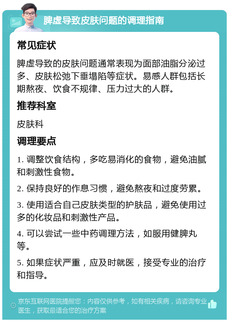 脾虚导致皮肤问题的调理指南 常见症状 脾虚导致的皮肤问题通常表现为面部油脂分泌过多、皮肤松弛下垂塌陷等症状。易感人群包括长期熬夜、饮食不规律、压力过大的人群。 推荐科室 皮肤科 调理要点 1. 调整饮食结构，多吃易消化的食物，避免油腻和刺激性食物。 2. 保持良好的作息习惯，避免熬夜和过度劳累。 3. 使用适合自己皮肤类型的护肤品，避免使用过多的化妆品和刺激性产品。 4. 可以尝试一些中药调理方法，如服用健脾丸等。 5. 如果症状严重，应及时就医，接受专业的治疗和指导。