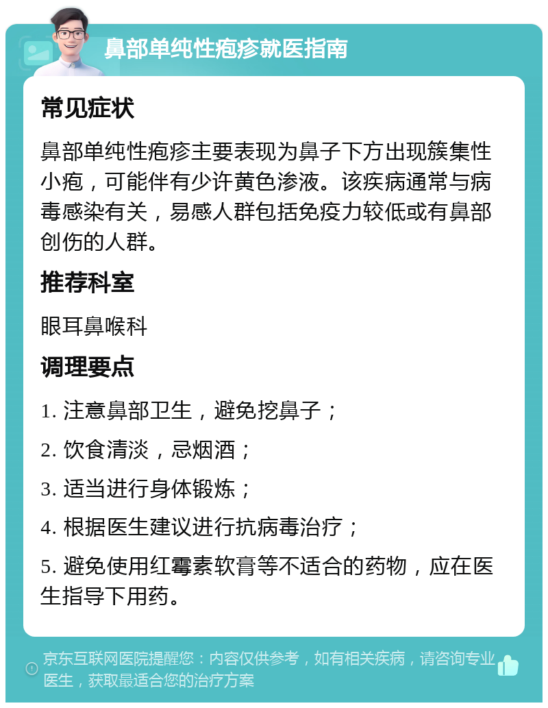 鼻部单纯性疱疹就医指南 常见症状 鼻部单纯性疱疹主要表现为鼻子下方出现簇集性小疱，可能伴有少许黄色渗液。该疾病通常与病毒感染有关，易感人群包括免疫力较低或有鼻部创伤的人群。 推荐科室 眼耳鼻喉科 调理要点 1. 注意鼻部卫生，避免挖鼻子； 2. 饮食清淡，忌烟酒； 3. 适当进行身体锻炼； 4. 根据医生建议进行抗病毒治疗； 5. 避免使用红霉素软膏等不适合的药物，应在医生指导下用药。