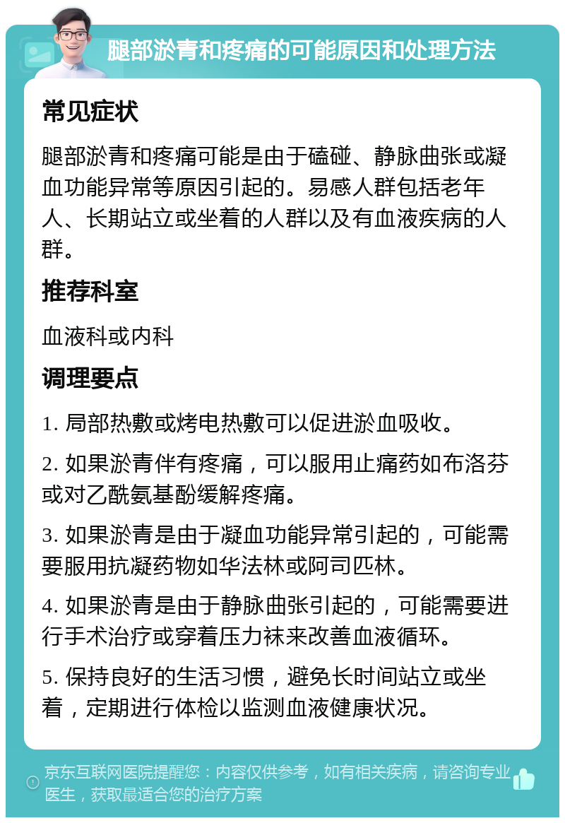 腿部淤青和疼痛的可能原因和处理方法 常见症状 腿部淤青和疼痛可能是由于磕碰、静脉曲张或凝血功能异常等原因引起的。易感人群包括老年人、长期站立或坐着的人群以及有血液疾病的人群。 推荐科室 血液科或内科 调理要点 1. 局部热敷或烤电热敷可以促进淤血吸收。 2. 如果淤青伴有疼痛，可以服用止痛药如布洛芬或对乙酰氨基酚缓解疼痛。 3. 如果淤青是由于凝血功能异常引起的，可能需要服用抗凝药物如华法林或阿司匹林。 4. 如果淤青是由于静脉曲张引起的，可能需要进行手术治疗或穿着压力袜来改善血液循环。 5. 保持良好的生活习惯，避免长时间站立或坐着，定期进行体检以监测血液健康状况。