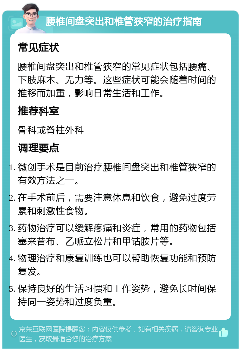 腰椎间盘突出和椎管狭窄的治疗指南 常见症状 腰椎间盘突出和椎管狭窄的常见症状包括腰痛、下肢麻木、无力等。这些症状可能会随着时间的推移而加重，影响日常生活和工作。 推荐科室 骨科或脊柱外科 调理要点 微创手术是目前治疗腰椎间盘突出和椎管狭窄的有效方法之一。 在手术前后，需要注意休息和饮食，避免过度劳累和刺激性食物。 药物治疗可以缓解疼痛和炎症，常用的药物包括塞来昔布、乙哌立松片和甲钴胺片等。 物理治疗和康复训练也可以帮助恢复功能和预防复发。 保持良好的生活习惯和工作姿势，避免长时间保持同一姿势和过度负重。