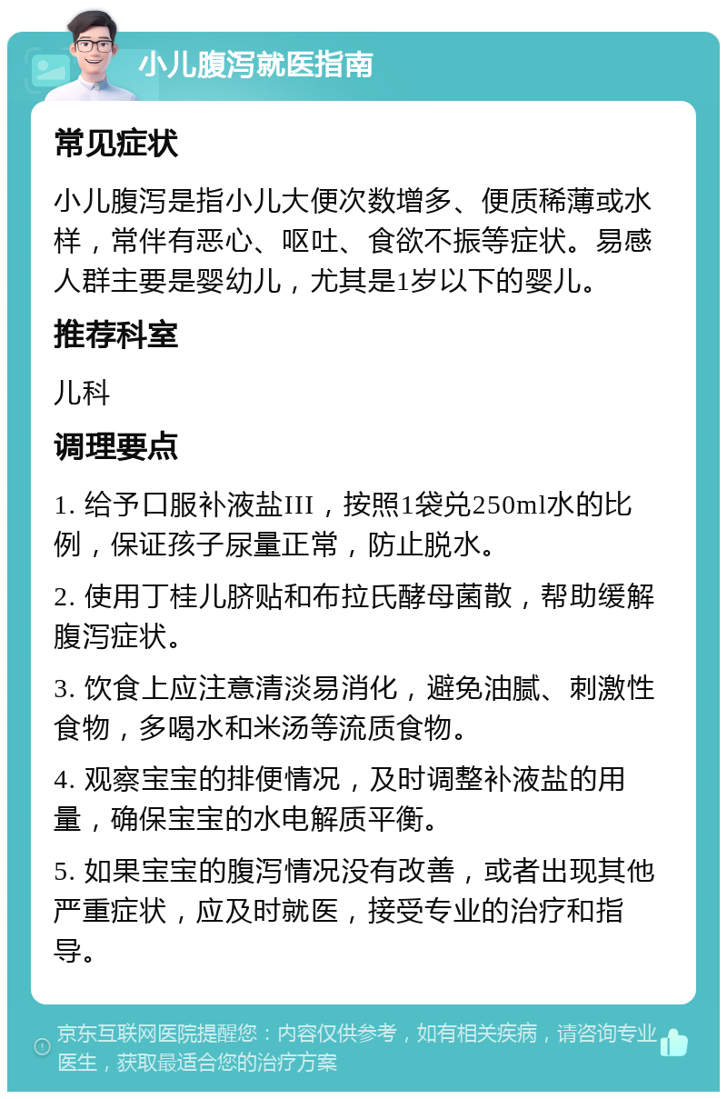 小儿腹泻就医指南 常见症状 小儿腹泻是指小儿大便次数增多、便质稀薄或水样，常伴有恶心、呕吐、食欲不振等症状。易感人群主要是婴幼儿，尤其是1岁以下的婴儿。 推荐科室 儿科 调理要点 1. 给予口服补液盐III，按照1袋兑250ml水的比例，保证孩子尿量正常，防止脱水。 2. 使用丁桂儿脐贴和布拉氏酵母菌散，帮助缓解腹泻症状。 3. 饮食上应注意清淡易消化，避免油腻、刺激性食物，多喝水和米汤等流质食物。 4. 观察宝宝的排便情况，及时调整补液盐的用量，确保宝宝的水电解质平衡。 5. 如果宝宝的腹泻情况没有改善，或者出现其他严重症状，应及时就医，接受专业的治疗和指导。