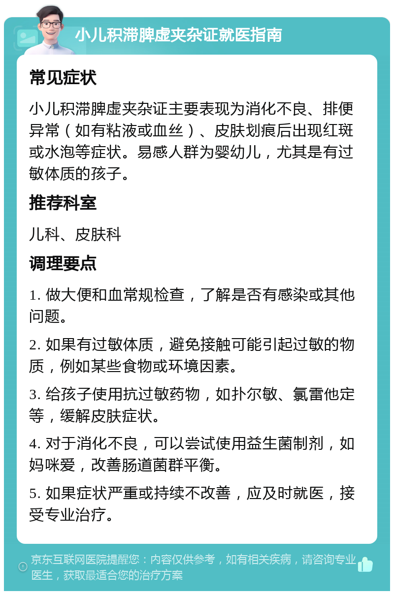 小儿积滞脾虚夹杂证就医指南 常见症状 小儿积滞脾虚夹杂证主要表现为消化不良、排便异常（如有粘液或血丝）、皮肤划痕后出现红斑或水泡等症状。易感人群为婴幼儿，尤其是有过敏体质的孩子。 推荐科室 儿科、皮肤科 调理要点 1. 做大便和血常规检查，了解是否有感染或其他问题。 2. 如果有过敏体质，避免接触可能引起过敏的物质，例如某些食物或环境因素。 3. 给孩子使用抗过敏药物，如扑尔敏、氯雷他定等，缓解皮肤症状。 4. 对于消化不良，可以尝试使用益生菌制剂，如妈咪爱，改善肠道菌群平衡。 5. 如果症状严重或持续不改善，应及时就医，接受专业治疗。