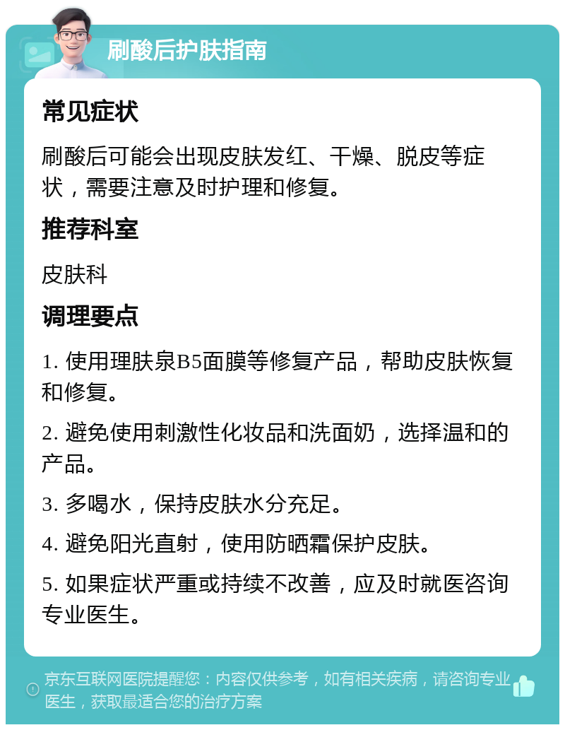 刷酸后护肤指南 常见症状 刷酸后可能会出现皮肤发红、干燥、脱皮等症状，需要注意及时护理和修复。 推荐科室 皮肤科 调理要点 1. 使用理肤泉B5面膜等修复产品，帮助皮肤恢复和修复。 2. 避免使用刺激性化妆品和洗面奶，选择温和的产品。 3. 多喝水，保持皮肤水分充足。 4. 避免阳光直射，使用防晒霜保护皮肤。 5. 如果症状严重或持续不改善，应及时就医咨询专业医生。