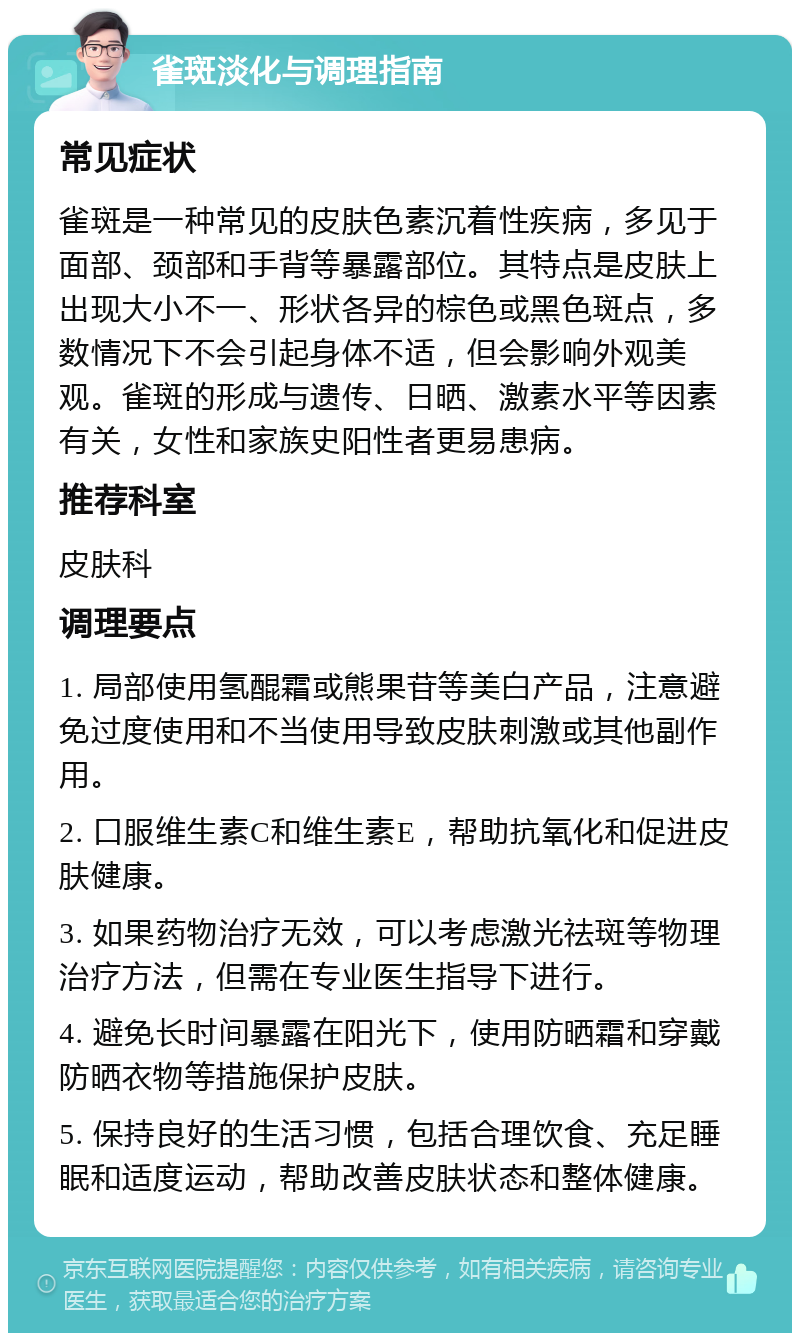 雀斑淡化与调理指南 常见症状 雀斑是一种常见的皮肤色素沉着性疾病，多见于面部、颈部和手背等暴露部位。其特点是皮肤上出现大小不一、形状各异的棕色或黑色斑点，多数情况下不会引起身体不适，但会影响外观美观。雀斑的形成与遗传、日晒、激素水平等因素有关，女性和家族史阳性者更易患病。 推荐科室 皮肤科 调理要点 1. 局部使用氢醌霜或熊果苷等美白产品，注意避免过度使用和不当使用导致皮肤刺激或其他副作用。 2. 口服维生素C和维生素E，帮助抗氧化和促进皮肤健康。 3. 如果药物治疗无效，可以考虑激光祛斑等物理治疗方法，但需在专业医生指导下进行。 4. 避免长时间暴露在阳光下，使用防晒霜和穿戴防晒衣物等措施保护皮肤。 5. 保持良好的生活习惯，包括合理饮食、充足睡眠和适度运动，帮助改善皮肤状态和整体健康。