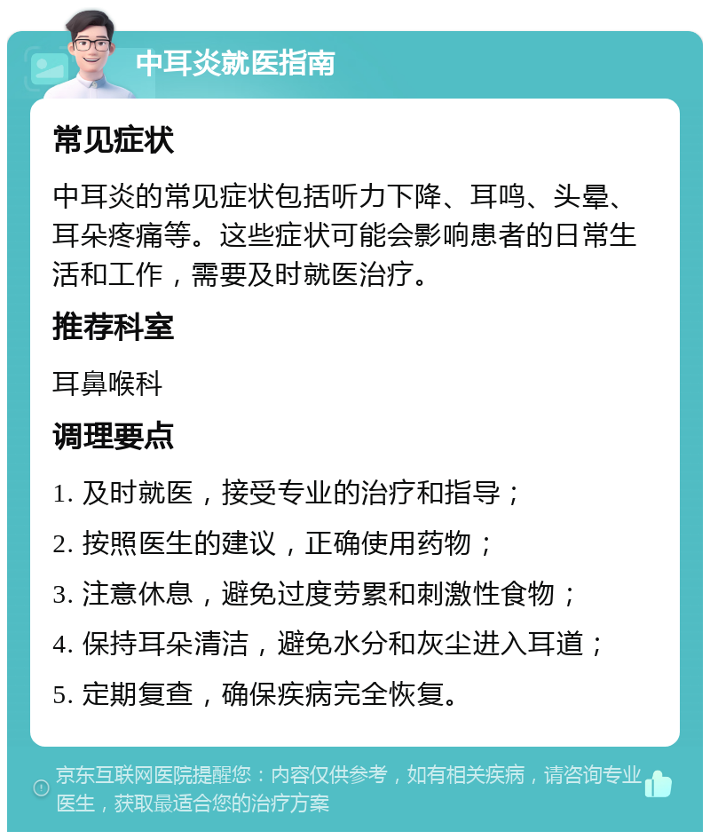 中耳炎就医指南 常见症状 中耳炎的常见症状包括听力下降、耳鸣、头晕、耳朵疼痛等。这些症状可能会影响患者的日常生活和工作，需要及时就医治疗。 推荐科室 耳鼻喉科 调理要点 1. 及时就医，接受专业的治疗和指导； 2. 按照医生的建议，正确使用药物； 3. 注意休息，避免过度劳累和刺激性食物； 4. 保持耳朵清洁，避免水分和灰尘进入耳道； 5. 定期复查，确保疾病完全恢复。