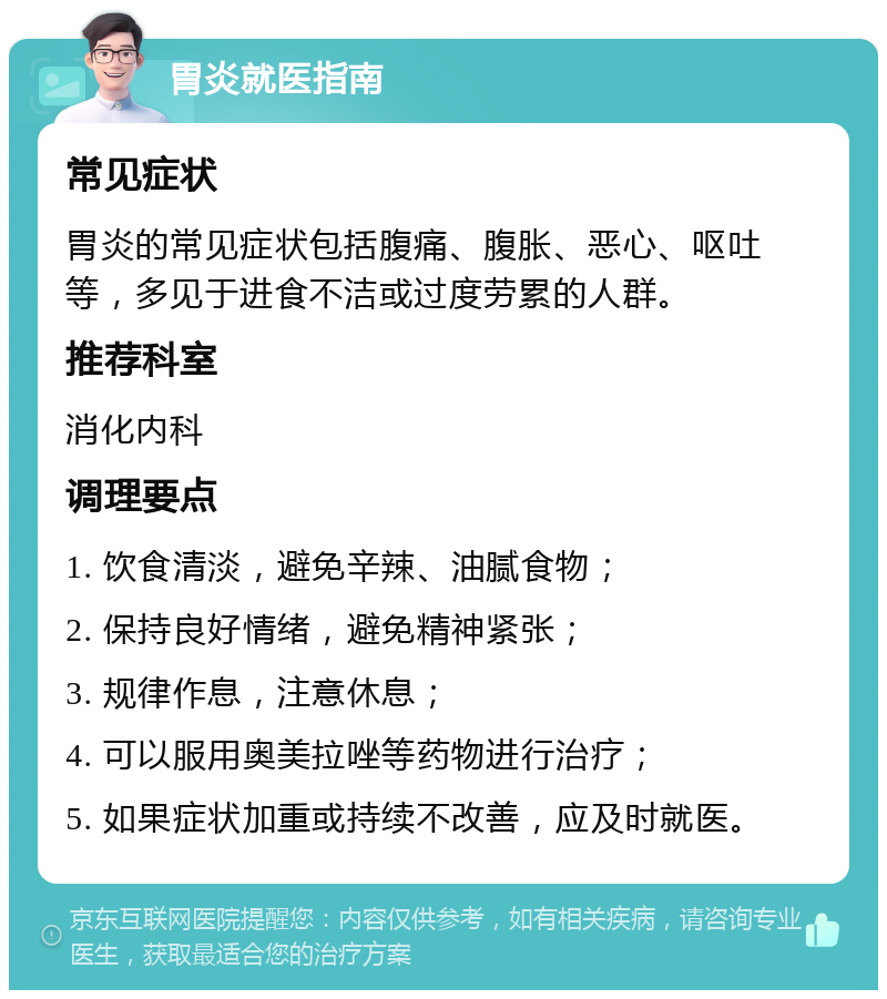 胃炎就医指南 常见症状 胃炎的常见症状包括腹痛、腹胀、恶心、呕吐等，多见于进食不洁或过度劳累的人群。 推荐科室 消化内科 调理要点 1. 饮食清淡，避免辛辣、油腻食物； 2. 保持良好情绪，避免精神紧张； 3. 规律作息，注意休息； 4. 可以服用奥美拉唑等药物进行治疗； 5. 如果症状加重或持续不改善，应及时就医。