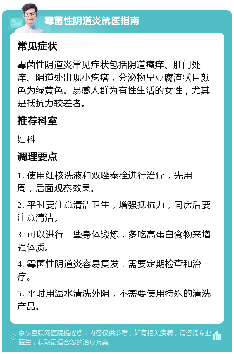 霉菌性阴道炎就医指南 常见症状 霉菌性阴道炎常见症状包括阴道瘙痒、肛门处痒、阴道处出现小疙瘩，分泌物呈豆腐渣状且颜色为绿黄色。易感人群为有性生活的女性，尤其是抵抗力较差者。 推荐科室 妇科 调理要点 1. 使用红核洗液和双唑泰栓进行治疗，先用一周，后面观察效果。 2. 平时要注意清洁卫生，增强抵抗力，同房后要注意清洁。 3. 可以进行一些身体锻炼，多吃高蛋白食物来增强体质。 4. 霉菌性阴道炎容易复发，需要定期检查和治疗。 5. 平时用温水清洗外阴，不需要使用特殊的清洗产品。