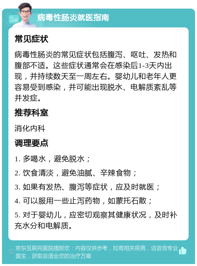 病毒性肠炎就医指南 常见症状 病毒性肠炎的常见症状包括腹泻、呕吐、发热和腹部不适。这些症状通常会在感染后1-3天内出现，并持续数天至一周左右。婴幼儿和老年人更容易受到感染，并可能出现脱水、电解质紊乱等并发症。 推荐科室 消化内科 调理要点 1. 多喝水，避免脱水； 2. 饮食清淡，避免油腻、辛辣食物； 3. 如果有发热、腹泻等症状，应及时就医； 4. 可以服用一些止泻药物，如蒙托石散； 5. 对于婴幼儿，应密切观察其健康状况，及时补充水分和电解质。