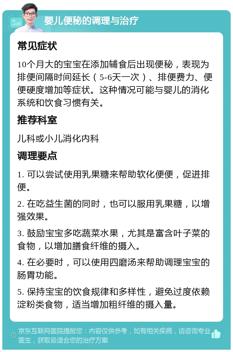 婴儿便秘的调理与治疗 常见症状 10个月大的宝宝在添加辅食后出现便秘，表现为排便间隔时间延长（5-6天一次）、排便费力、便便硬度增加等症状。这种情况可能与婴儿的消化系统和饮食习惯有关。 推荐科室 儿科或小儿消化内科 调理要点 1. 可以尝试使用乳果糖来帮助软化便便，促进排便。 2. 在吃益生菌的同时，也可以服用乳果糖，以增强效果。 3. 鼓励宝宝多吃蔬菜水果，尤其是富含叶子菜的食物，以增加膳食纤维的摄入。 4. 在必要时，可以使用四磨汤来帮助调理宝宝的肠胃功能。 5. 保持宝宝的饮食规律和多样性，避免过度依赖淀粉类食物，适当增加粗纤维的摄入量。