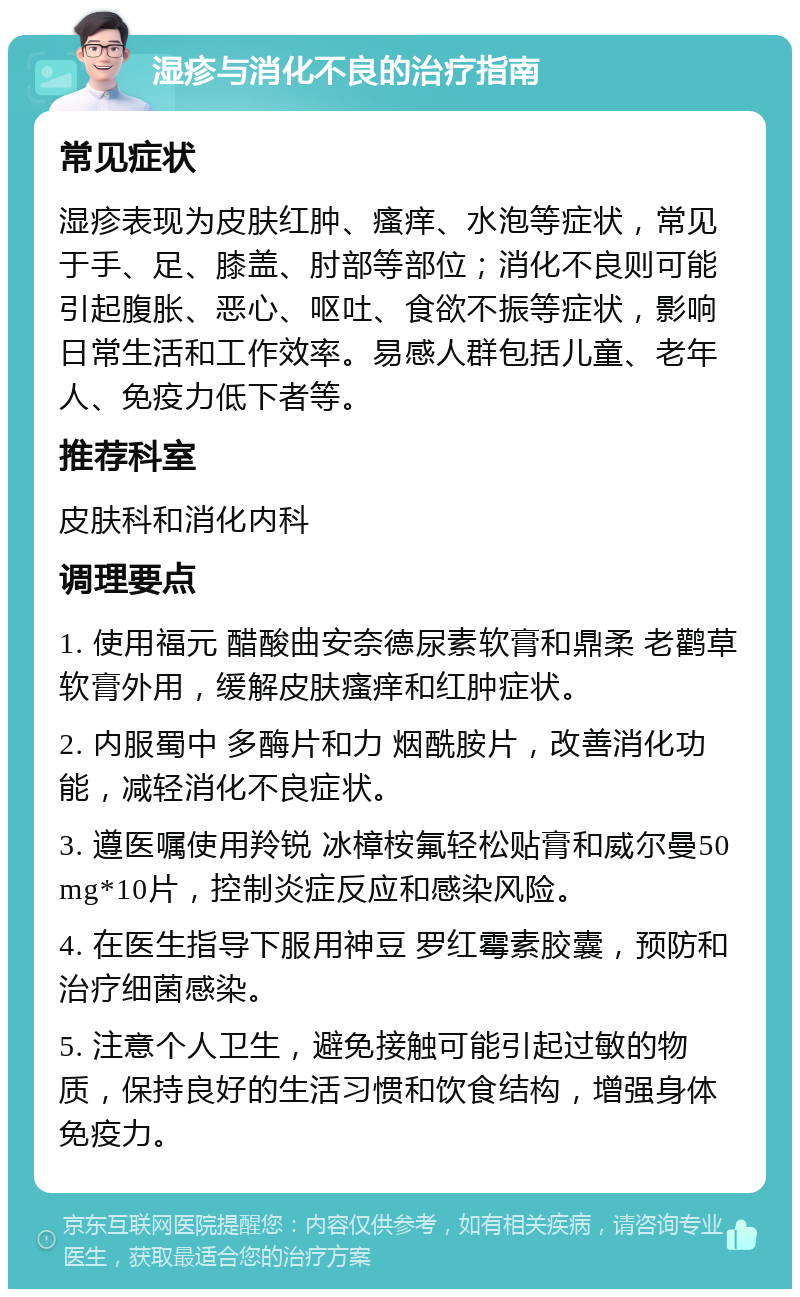 湿疹与消化不良的治疗指南 常见症状 湿疹表现为皮肤红肿、瘙痒、水泡等症状，常见于手、足、膝盖、肘部等部位；消化不良则可能引起腹胀、恶心、呕吐、食欲不振等症状，影响日常生活和工作效率。易感人群包括儿童、老年人、免疫力低下者等。 推荐科室 皮肤科和消化内科 调理要点 1. 使用福元 醋酸曲安奈德尿素软膏和鼎柔 老鹳草软膏外用，缓解皮肤瘙痒和红肿症状。 2. 内服蜀中 多酶片和力 烟酰胺片，改善消化功能，减轻消化不良症状。 3. 遵医嘱使用羚锐 冰樟桉氟轻松贴膏和威尔曼50mg*10片，控制炎症反应和感染风险。 4. 在医生指导下服用神豆 罗红霉素胶囊，预防和治疗细菌感染。 5. 注意个人卫生，避免接触可能引起过敏的物质，保持良好的生活习惯和饮食结构，增强身体免疫力。