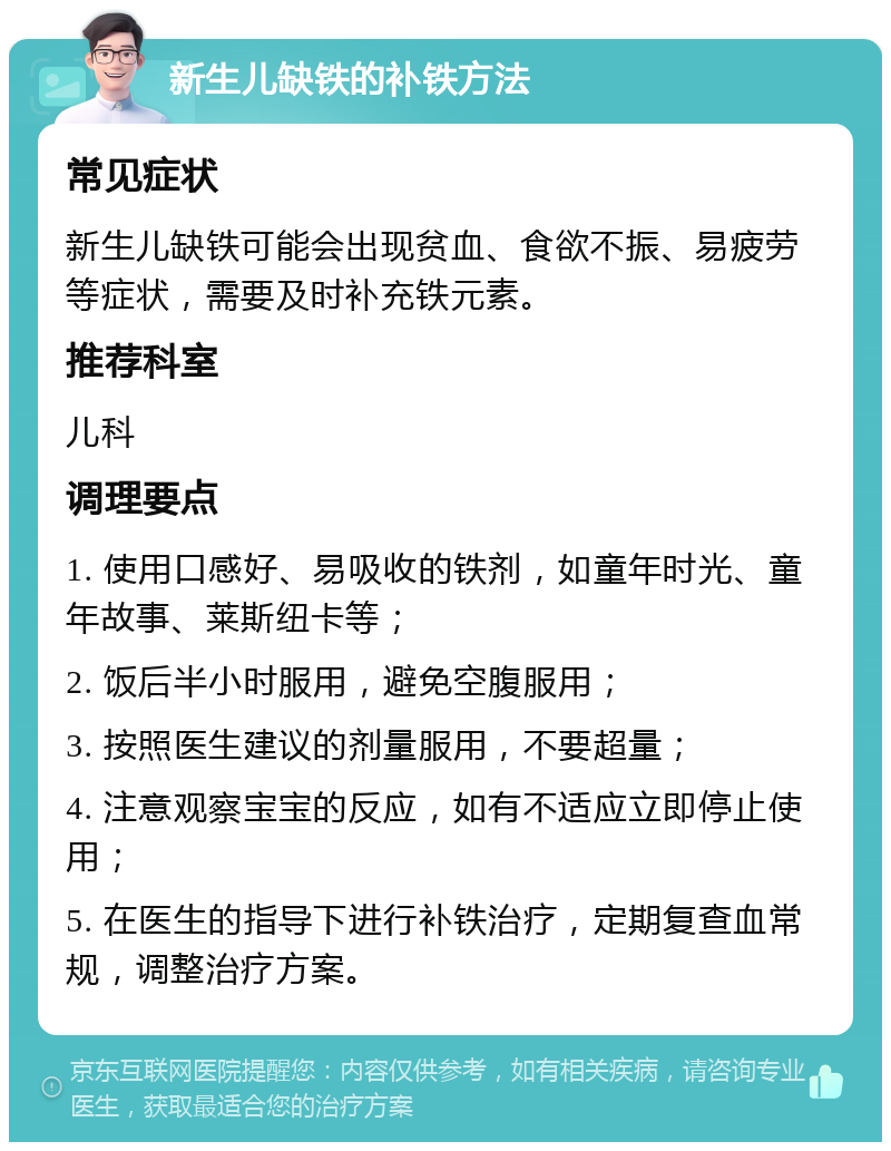 新生儿缺铁的补铁方法 常见症状 新生儿缺铁可能会出现贫血、食欲不振、易疲劳等症状，需要及时补充铁元素。 推荐科室 儿科 调理要点 1. 使用口感好、易吸收的铁剂，如童年时光、童年故事、莱斯纽卡等； 2. 饭后半小时服用，避免空腹服用； 3. 按照医生建议的剂量服用，不要超量； 4. 注意观察宝宝的反应，如有不适应立即停止使用； 5. 在医生的指导下进行补铁治疗，定期复查血常规，调整治疗方案。