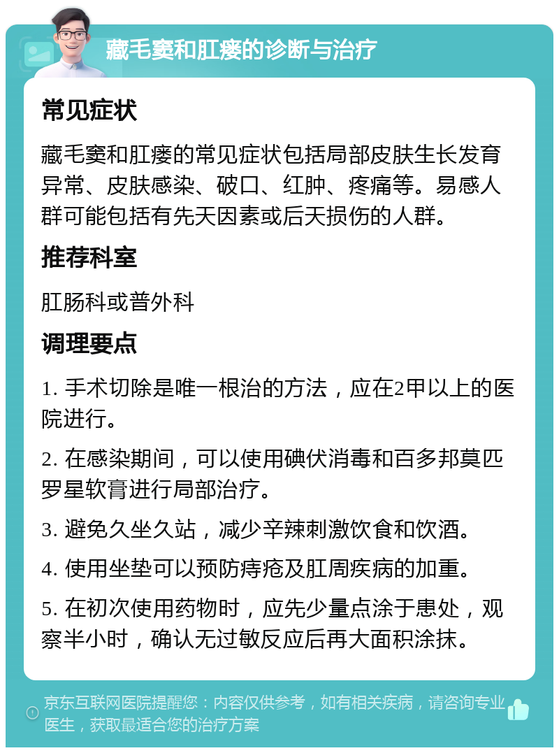 藏毛窦和肛瘘的诊断与治疗 常见症状 藏毛窦和肛瘘的常见症状包括局部皮肤生长发育异常、皮肤感染、破口、红肿、疼痛等。易感人群可能包括有先天因素或后天损伤的人群。 推荐科室 肛肠科或普外科 调理要点 1. 手术切除是唯一根治的方法，应在2甲以上的医院进行。 2. 在感染期间，可以使用碘伏消毒和百多邦莫匹罗星软膏进行局部治疗。 3. 避免久坐久站，减少辛辣刺激饮食和饮酒。 4. 使用坐垫可以预防痔疮及肛周疾病的加重。 5. 在初次使用药物时，应先少量点涂于患处，观察半小时，确认无过敏反应后再大面积涂抹。