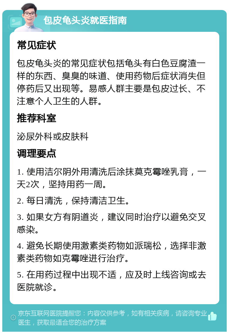 包皮龟头炎就医指南 常见症状 包皮龟头炎的常见症状包括龟头有白色豆腐渣一样的东西、臭臭的味道、使用药物后症状消失但停药后又出现等。易感人群主要是包皮过长、不注意个人卫生的人群。 推荐科室 泌尿外科或皮肤科 调理要点 1. 使用洁尔阴外用清洗后涂抹莫克霉唑乳膏，一天2次，坚持用药一周。 2. 每日清洗，保持清洁卫生。 3. 如果女方有阴道炎，建议同时治疗以避免交叉感染。 4. 避免长期使用激素类药物如派瑞松，选择非激素类药物如克霉唑进行治疗。 5. 在用药过程中出现不适，应及时上线咨询或去医院就诊。