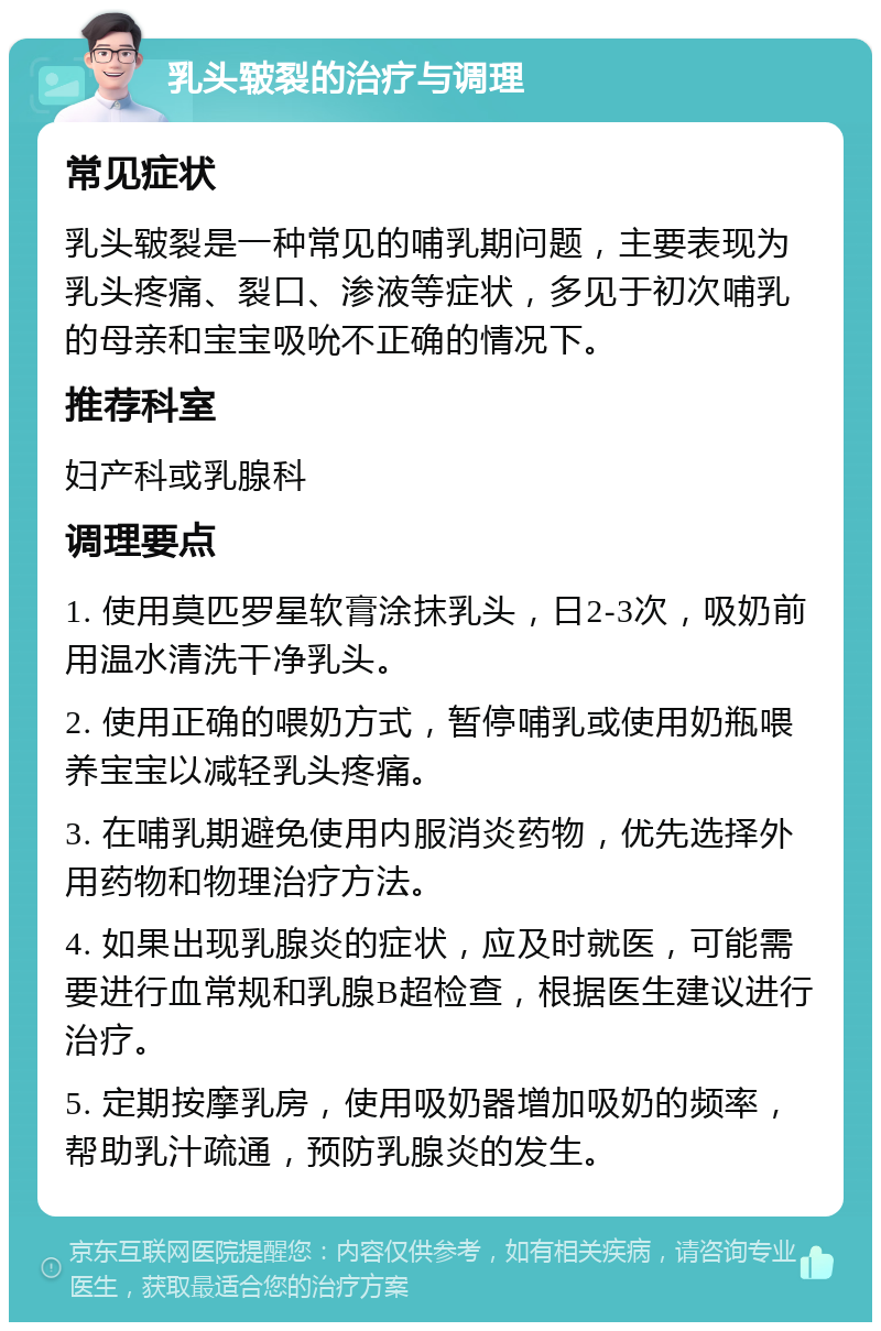 乳头皲裂的治疗与调理 常见症状 乳头皲裂是一种常见的哺乳期问题，主要表现为乳头疼痛、裂口、渗液等症状，多见于初次哺乳的母亲和宝宝吸吮不正确的情况下。 推荐科室 妇产科或乳腺科 调理要点 1. 使用莫匹罗星软膏涂抹乳头，日2-3次，吸奶前用温水清洗干净乳头。 2. 使用正确的喂奶方式，暂停哺乳或使用奶瓶喂养宝宝以减轻乳头疼痛。 3. 在哺乳期避免使用内服消炎药物，优先选择外用药物和物理治疗方法。 4. 如果出现乳腺炎的症状，应及时就医，可能需要进行血常规和乳腺B超检查，根据医生建议进行治疗。 5. 定期按摩乳房，使用吸奶器增加吸奶的频率，帮助乳汁疏通，预防乳腺炎的发生。