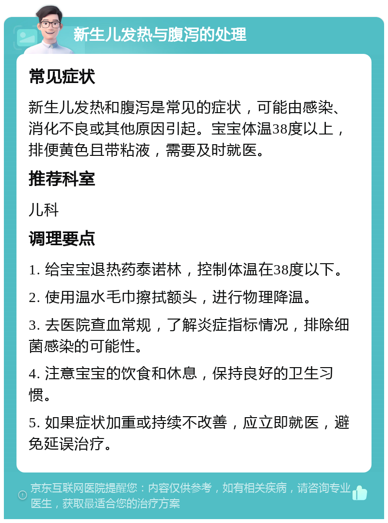 新生儿发热与腹泻的处理 常见症状 新生儿发热和腹泻是常见的症状，可能由感染、消化不良或其他原因引起。宝宝体温38度以上，排便黄色且带粘液，需要及时就医。 推荐科室 儿科 调理要点 1. 给宝宝退热药泰诺林，控制体温在38度以下。 2. 使用温水毛巾擦拭额头，进行物理降温。 3. 去医院查血常规，了解炎症指标情况，排除细菌感染的可能性。 4. 注意宝宝的饮食和休息，保持良好的卫生习惯。 5. 如果症状加重或持续不改善，应立即就医，避免延误治疗。