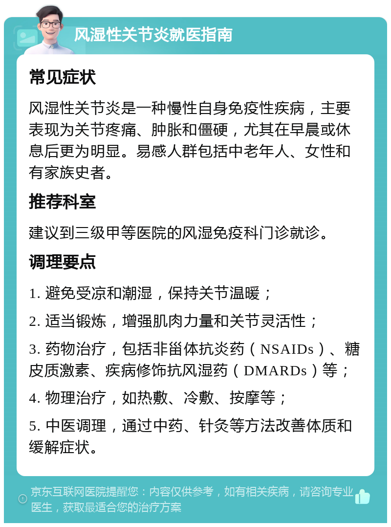 风湿性关节炎就医指南 常见症状 风湿性关节炎是一种慢性自身免疫性疾病，主要表现为关节疼痛、肿胀和僵硬，尤其在早晨或休息后更为明显。易感人群包括中老年人、女性和有家族史者。 推荐科室 建议到三级甲等医院的风湿免疫科门诊就诊。 调理要点 1. 避免受凉和潮湿，保持关节温暖； 2. 适当锻炼，增强肌肉力量和关节灵活性； 3. 药物治疗，包括非甾体抗炎药（NSAIDs）、糖皮质激素、疾病修饰抗风湿药（DMARDs）等； 4. 物理治疗，如热敷、冷敷、按摩等； 5. 中医调理，通过中药、针灸等方法改善体质和缓解症状。