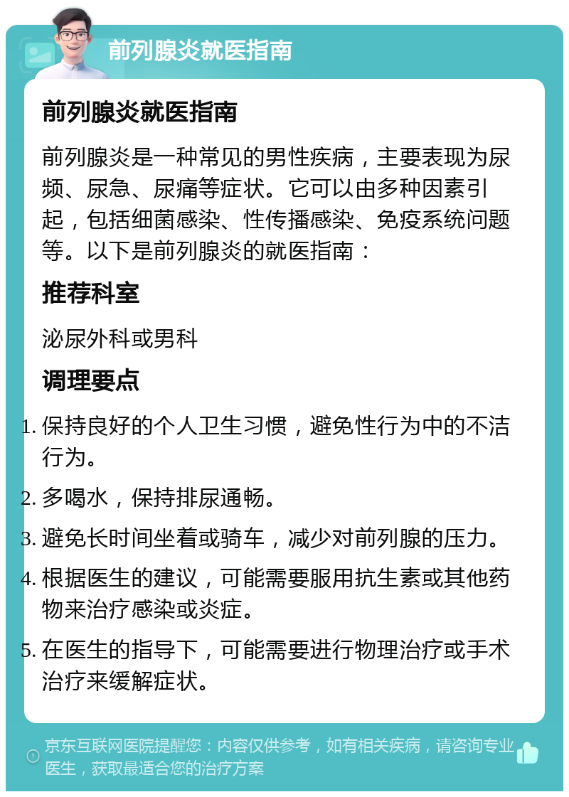 前列腺炎就医指南 前列腺炎就医指南 前列腺炎是一种常见的男性疾病，主要表现为尿频、尿急、尿痛等症状。它可以由多种因素引起，包括细菌感染、性传播感染、免疫系统问题等。以下是前列腺炎的就医指南： 推荐科室 泌尿外科或男科 调理要点 保持良好的个人卫生习惯，避免性行为中的不洁行为。 多喝水，保持排尿通畅。 避免长时间坐着或骑车，减少对前列腺的压力。 根据医生的建议，可能需要服用抗生素或其他药物来治疗感染或炎症。 在医生的指导下，可能需要进行物理治疗或手术治疗来缓解症状。