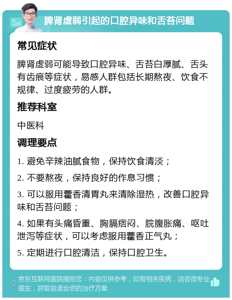 脾肾虚弱引起的口腔异味和舌苔问题 常见症状 脾肾虚弱可能导致口腔异味、舌苔白厚腻、舌头有齿痕等症状，易感人群包括长期熬夜、饮食不规律、过度疲劳的人群。 推荐科室 中医科 调理要点 1. 避免辛辣油腻食物，保持饮食清淡； 2. 不要熬夜，保持良好的作息习惯； 3. 可以服用藿香清胃丸来清除湿热，改善口腔异味和舌苔问题； 4. 如果有头痛昏重、胸膈痞闷、脘腹胀痛、呕吐泄泻等症状，可以考虑服用藿香正气丸； 5. 定期进行口腔清洁，保持口腔卫生。