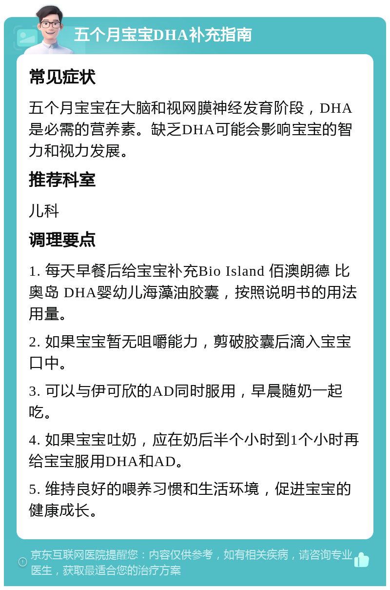 五个月宝宝DHA补充指南 常见症状 五个月宝宝在大脑和视网膜神经发育阶段，DHA是必需的营养素。缺乏DHA可能会影响宝宝的智力和视力发展。 推荐科室 儿科 调理要点 1. 每天早餐后给宝宝补充Bio Island 佰澳朗德 比奥岛 DHA婴幼儿海藻油胶囊，按照说明书的用法用量。 2. 如果宝宝暂无咀嚼能力，剪破胶囊后滴入宝宝口中。 3. 可以与伊可欣的AD同时服用，早晨随奶一起吃。 4. 如果宝宝吐奶，应在奶后半个小时到1个小时再给宝宝服用DHA和AD。 5. 维持良好的喂养习惯和生活环境，促进宝宝的健康成长。