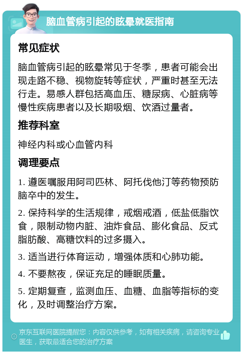 脑血管病引起的眩晕就医指南 常见症状 脑血管病引起的眩晕常见于冬季，患者可能会出现走路不稳、视物旋转等症状，严重时甚至无法行走。易感人群包括高血压、糖尿病、心脏病等慢性疾病患者以及长期吸烟、饮酒过量者。 推荐科室 神经内科或心血管内科 调理要点 1. 遵医嘱服用阿司匹林、阿托伐他汀等药物预防脑卒中的发生。 2. 保持科学的生活规律，戒烟戒酒，低盐低脂饮食，限制动物内脏、油炸食品、膨化食品、反式脂肪酸、高糖饮料的过多摄入。 3. 适当进行体育运动，增强体质和心肺功能。 4. 不要熬夜，保证充足的睡眠质量。 5. 定期复查，监测血压、血糖、血脂等指标的变化，及时调整治疗方案。