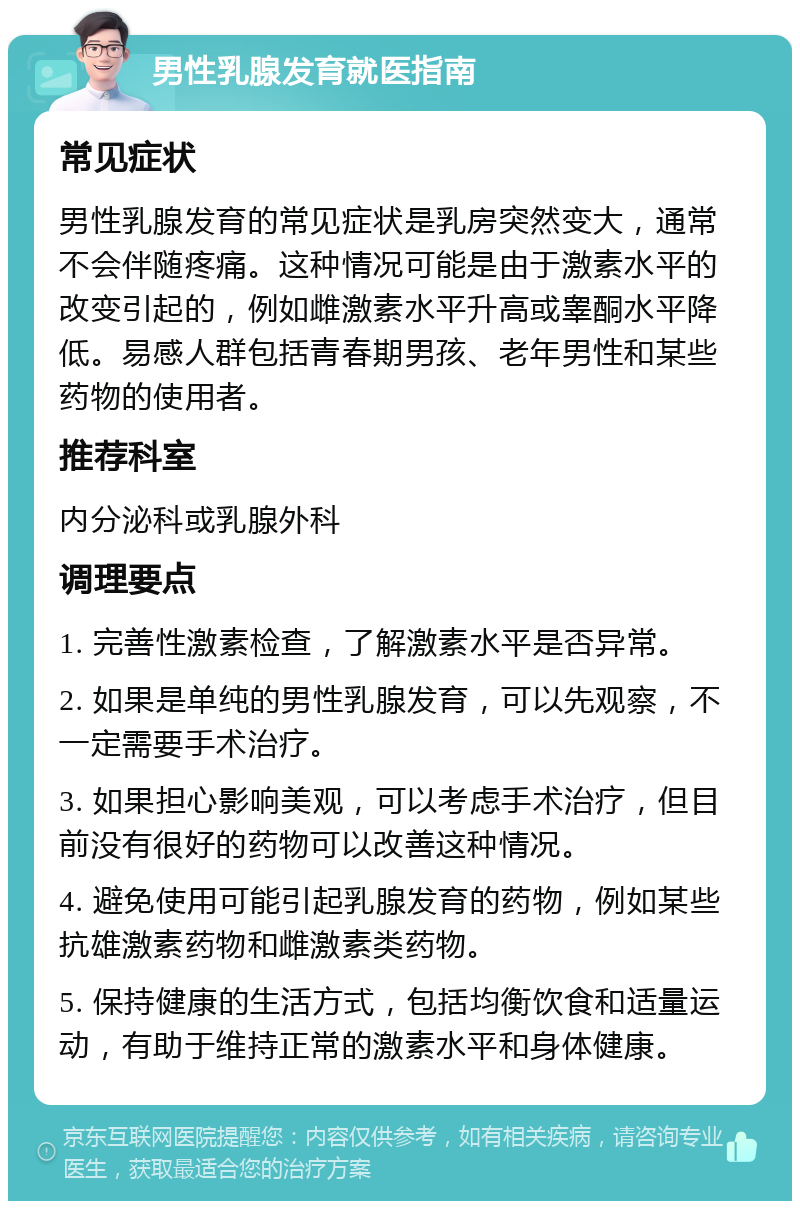 男性乳腺发育就医指南 常见症状 男性乳腺发育的常见症状是乳房突然变大，通常不会伴随疼痛。这种情况可能是由于激素水平的改变引起的，例如雌激素水平升高或睾酮水平降低。易感人群包括青春期男孩、老年男性和某些药物的使用者。 推荐科室 内分泌科或乳腺外科 调理要点 1. 完善性激素检查，了解激素水平是否异常。 2. 如果是单纯的男性乳腺发育，可以先观察，不一定需要手术治疗。 3. 如果担心影响美观，可以考虑手术治疗，但目前没有很好的药物可以改善这种情况。 4. 避免使用可能引起乳腺发育的药物，例如某些抗雄激素药物和雌激素类药物。 5. 保持健康的生活方式，包括均衡饮食和适量运动，有助于维持正常的激素水平和身体健康。