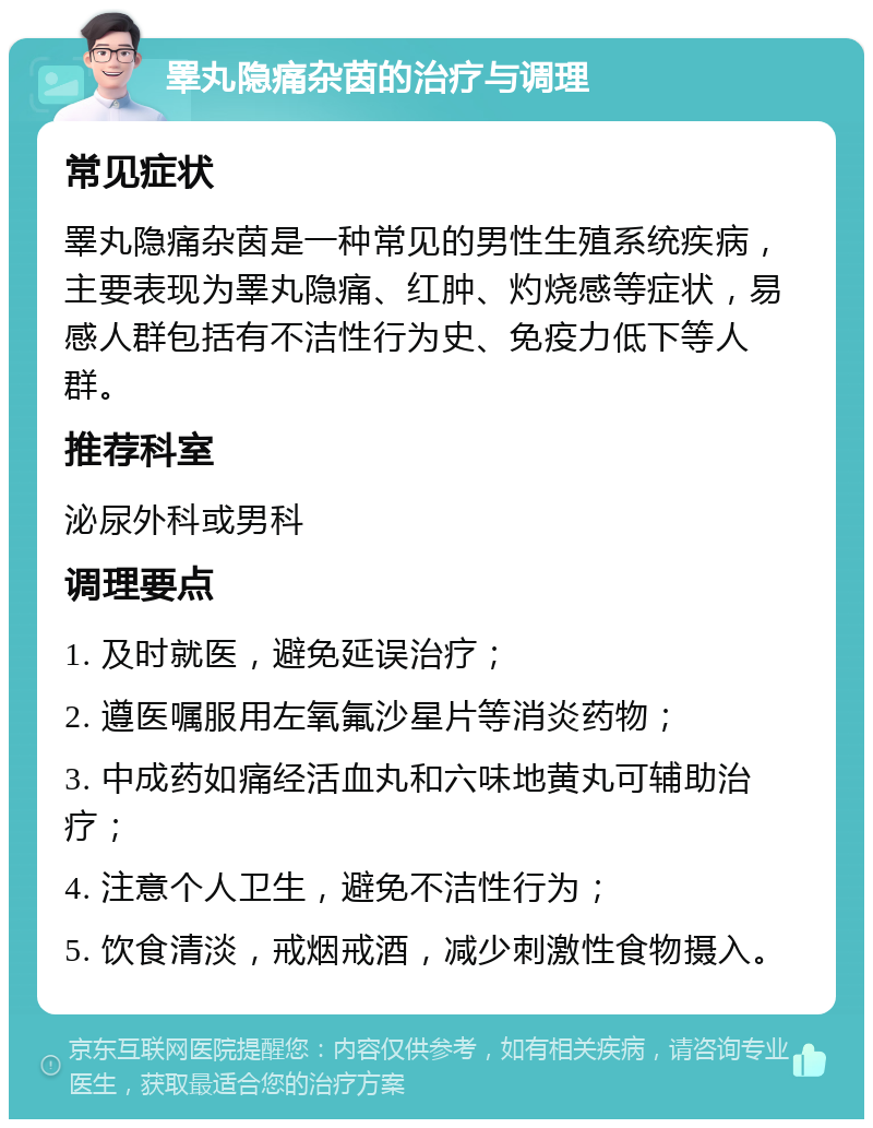 睪丸隐痛杂茵的治疗与调理 常见症状 睪丸隐痛杂茵是一种常见的男性生殖系统疾病，主要表现为睪丸隐痛、红肿、灼烧感等症状，易感人群包括有不洁性行为史、免疫力低下等人群。 推荐科室 泌尿外科或男科 调理要点 1. 及时就医，避免延误治疗； 2. 遵医嘱服用左氧氟沙星片等消炎药物； 3. 中成药如痛经活血丸和六味地黄丸可辅助治疗； 4. 注意个人卫生，避免不洁性行为； 5. 饮食清淡，戒烟戒酒，减少刺激性食物摄入。