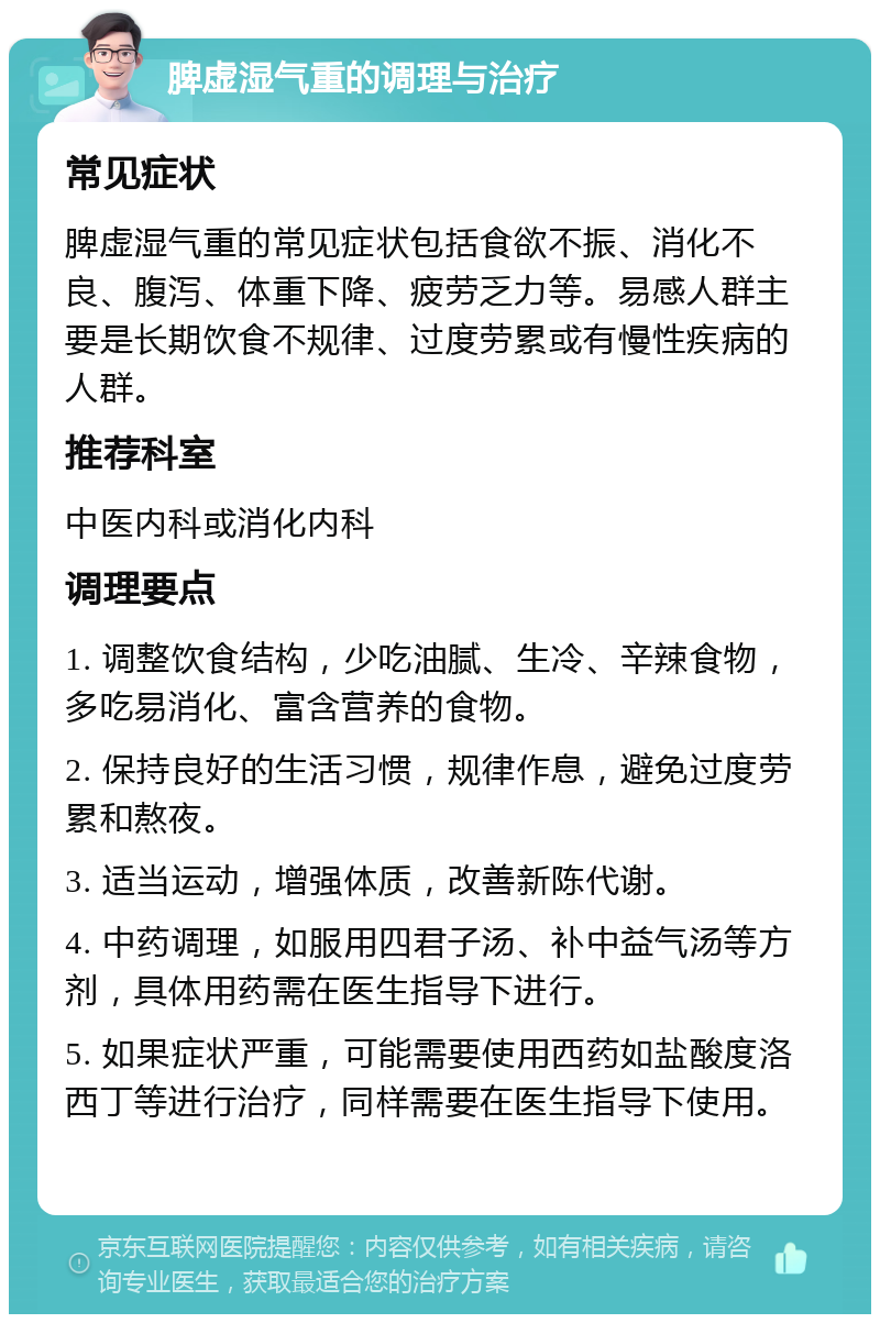 脾虚湿气重的调理与治疗 常见症状 脾虚湿气重的常见症状包括食欲不振、消化不良、腹泻、体重下降、疲劳乏力等。易感人群主要是长期饮食不规律、过度劳累或有慢性疾病的人群。 推荐科室 中医内科或消化内科 调理要点 1. 调整饮食结构，少吃油腻、生冷、辛辣食物，多吃易消化、富含营养的食物。 2. 保持良好的生活习惯，规律作息，避免过度劳累和熬夜。 3. 适当运动，增强体质，改善新陈代谢。 4. 中药调理，如服用四君子汤、补中益气汤等方剂，具体用药需在医生指导下进行。 5. 如果症状严重，可能需要使用西药如盐酸度洛西丁等进行治疗，同样需要在医生指导下使用。