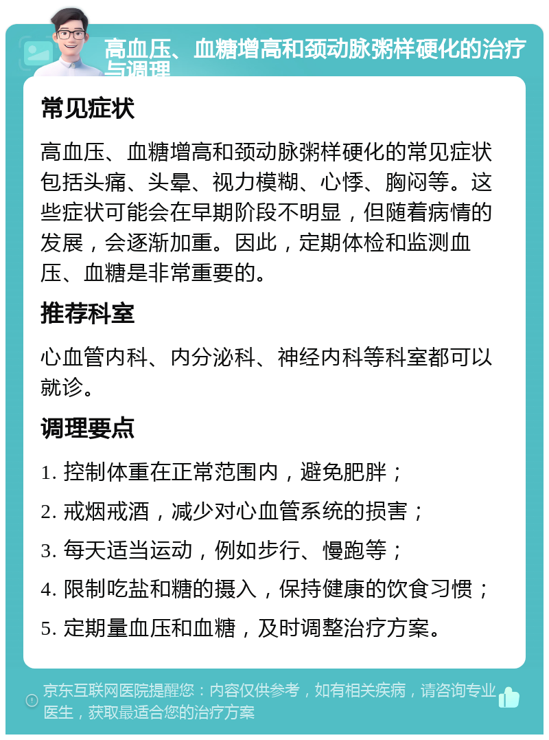 高血压、血糖增高和颈动脉粥样硬化的治疗与调理 常见症状 高血压、血糖增高和颈动脉粥样硬化的常见症状包括头痛、头晕、视力模糊、心悸、胸闷等。这些症状可能会在早期阶段不明显，但随着病情的发展，会逐渐加重。因此，定期体检和监测血压、血糖是非常重要的。 推荐科室 心血管内科、内分泌科、神经内科等科室都可以就诊。 调理要点 1. 控制体重在正常范围内，避免肥胖； 2. 戒烟戒酒，减少对心血管系统的损害； 3. 每天适当运动，例如步行、慢跑等； 4. 限制吃盐和糖的摄入，保持健康的饮食习惯； 5. 定期量血压和血糖，及时调整治疗方案。