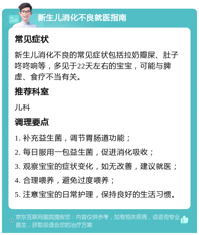 新生儿消化不良就医指南 常见症状 新生儿消化不良的常见症状包括拉奶瓣屎、肚子咚咚响等，多见于22天左右的宝宝，可能与脾虚、食疗不当有关。 推荐科室 儿科 调理要点 1. 补充益生菌，调节胃肠道功能； 2. 每日服用一包益生菌，促进消化吸收； 3. 观察宝宝的症状变化，如无改善，建议就医； 4. 合理喂养，避免过度喂养； 5. 注意宝宝的日常护理，保持良好的生活习惯。