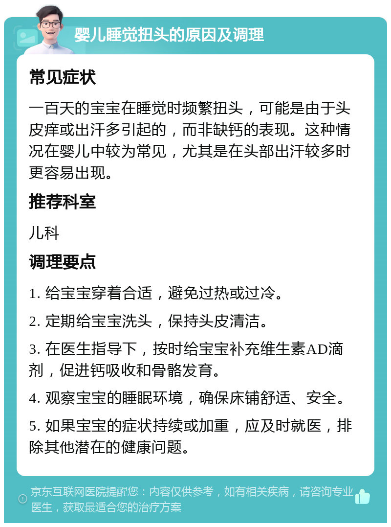 婴儿睡觉扭头的原因及调理 常见症状 一百天的宝宝在睡觉时频繁扭头，可能是由于头皮痒或出汗多引起的，而非缺钙的表现。这种情况在婴儿中较为常见，尤其是在头部出汗较多时更容易出现。 推荐科室 儿科 调理要点 1. 给宝宝穿着合适，避免过热或过冷。 2. 定期给宝宝洗头，保持头皮清洁。 3. 在医生指导下，按时给宝宝补充维生素AD滴剂，促进钙吸收和骨骼发育。 4. 观察宝宝的睡眠环境，确保床铺舒适、安全。 5. 如果宝宝的症状持续或加重，应及时就医，排除其他潜在的健康问题。