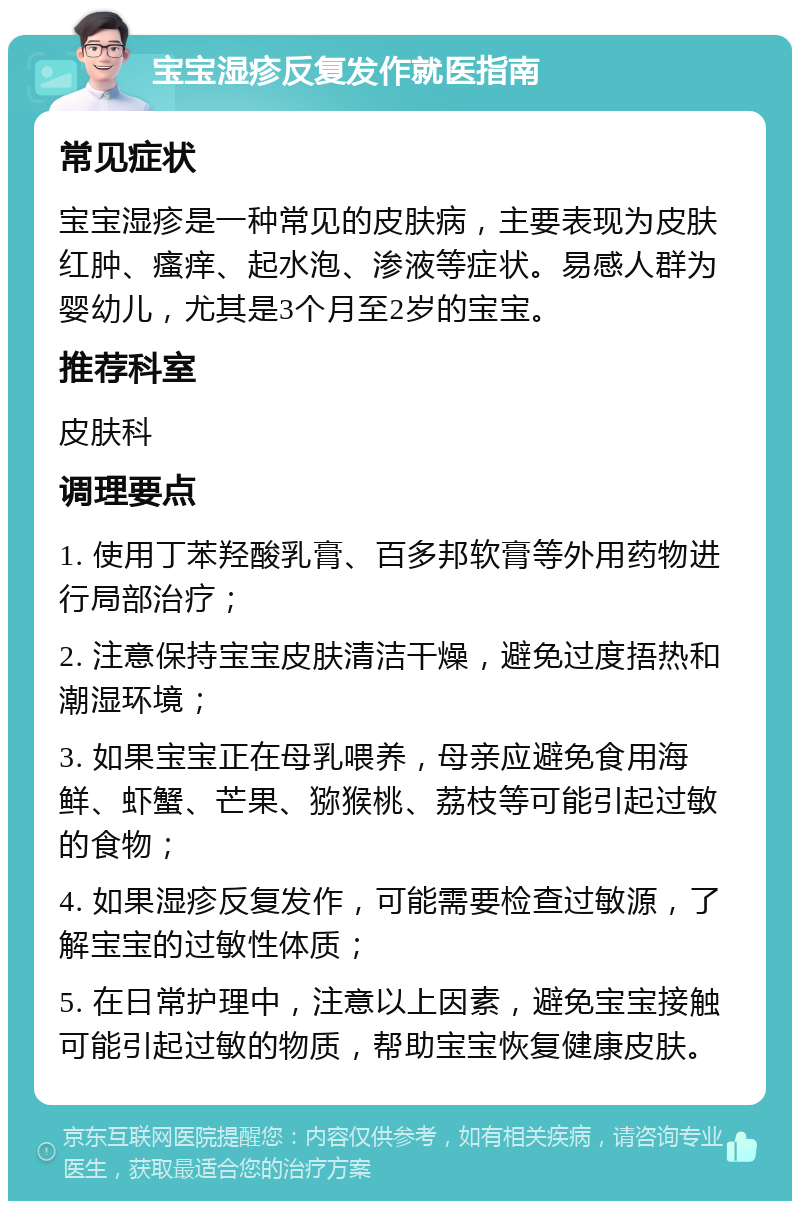 宝宝湿疹反复发作就医指南 常见症状 宝宝湿疹是一种常见的皮肤病，主要表现为皮肤红肿、瘙痒、起水泡、渗液等症状。易感人群为婴幼儿，尤其是3个月至2岁的宝宝。 推荐科室 皮肤科 调理要点 1. 使用丁苯羟酸乳膏、百多邦软膏等外用药物进行局部治疗； 2. 注意保持宝宝皮肤清洁干燥，避免过度捂热和潮湿环境； 3. 如果宝宝正在母乳喂养，母亲应避免食用海鲜、虾蟹、芒果、猕猴桃、荔枝等可能引起过敏的食物； 4. 如果湿疹反复发作，可能需要检查过敏源，了解宝宝的过敏性体质； 5. 在日常护理中，注意以上因素，避免宝宝接触可能引起过敏的物质，帮助宝宝恢复健康皮肤。